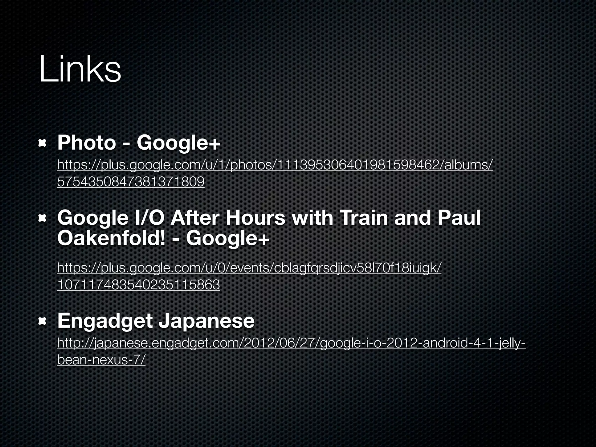 Links
 Photo - Google+
 https://plus.google.com/u/1/photos/111395306401981598462/albums/
 5754350847381371809

 Google I/O After Hours with Train and Paul
 Oakenfold! - Google+
 https://plus.google.com/u/0/events/cblagfqrsdjicv58l70f18iuigk/
 107117483540235115863

 Engadget Japanese
 http://japanese.engadget.com/2012/06/27/google-i-o-2012-android-4-1-jelly-
 bean-nexus-7/
 