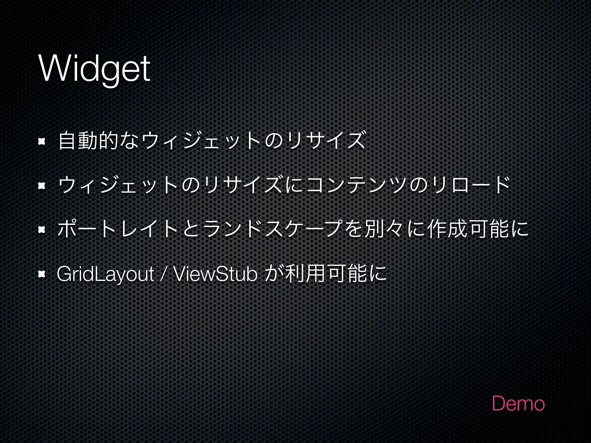 Widget
自動的なウィジェットのリサイズ

ウィジェットのリサイズにコンテンツのリロード

ポートレイトとランドスケープを別々に作成可能に

GridLayout / ViewStub が利用可能に




                               Demo
 