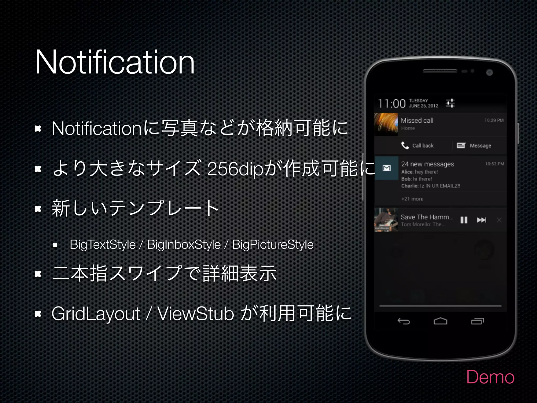 Notiﬁcation
 Notiﬁcationに写真などが格納可能に

 より大きなサイズ 256dipが作成可能に

 新しいテンプレート
  BigTextStyle / BigInboxStyle / BigPictureStyle

 二本指スワイプで詳細表示

 GridLayout / ViewStub が利用可能に


                                                   Demo
 