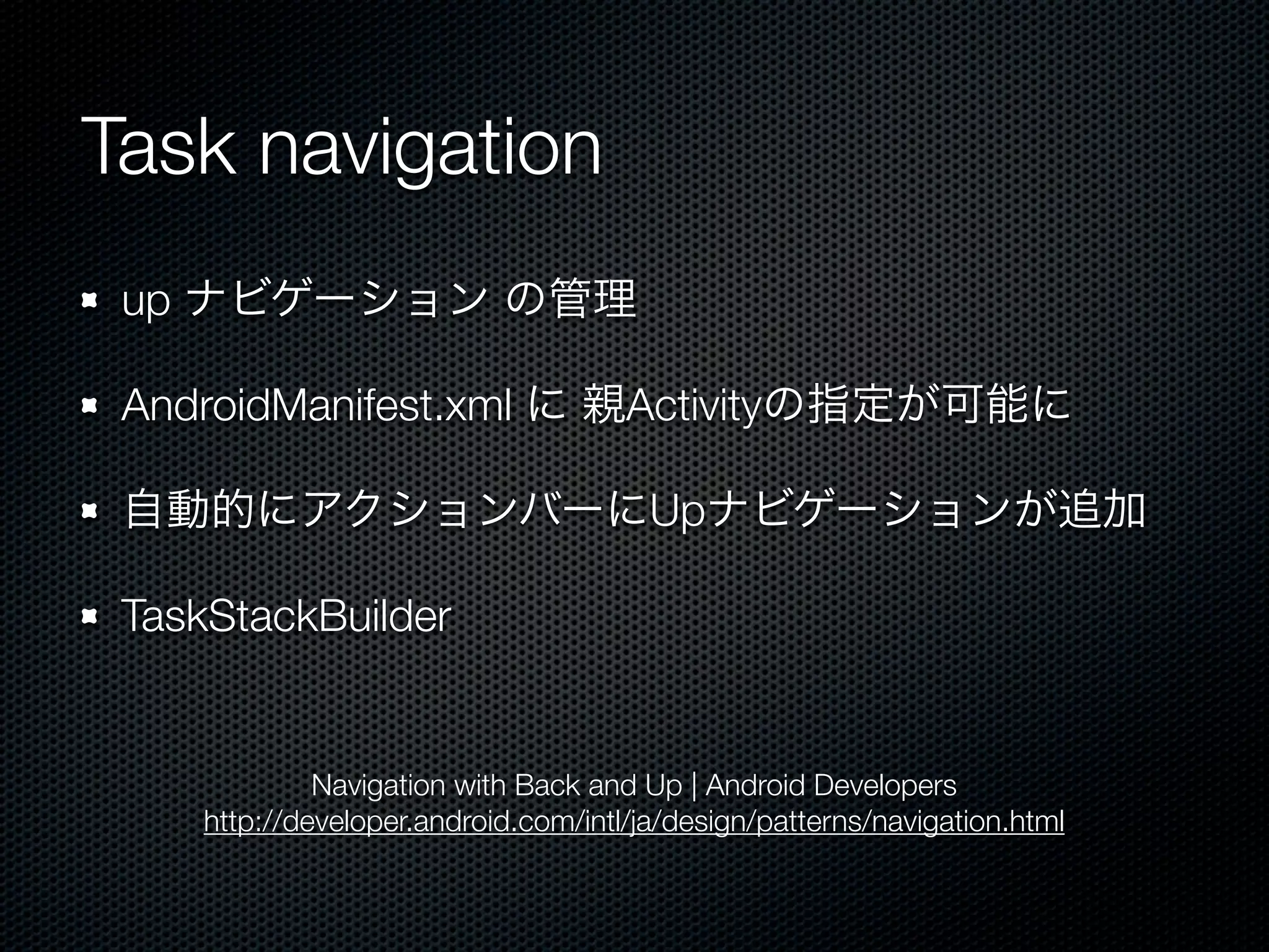 Task navigation
 up ナビゲーション の管理

 AndroidManifest.xml に 親Activityの指定が可能に

 自動的にアクションバーにUpナビゲーションが追加

 TaskStackBuilder


             Navigation with Back and Up | Android Developers
    http://developer.android.com/intl/ja/design/patterns/navigation.html
 