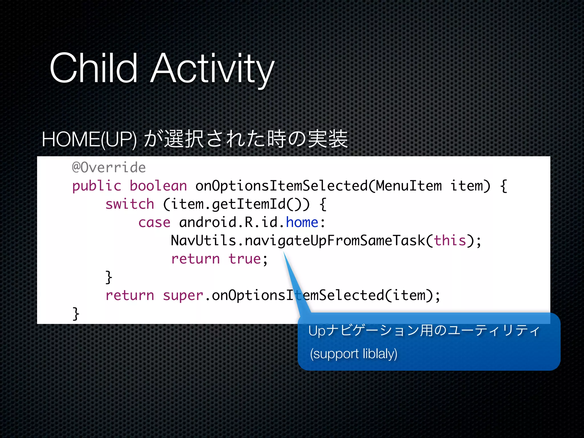 Child Activity
HOME(UP) が選択された時の実装
 @Override
 public boolean onOptionsItemSelected(MenuItem item) {
     switch (item.getItemId()) {
         case android.R.id.home:
             NavUtils.navigateUpFromSameTask(this);
             return true;
     }
     return super.onOptionsItemSelected(item);
 }
                              Upナビゲーション用のユーティリティ
                           (support liblaly)
 