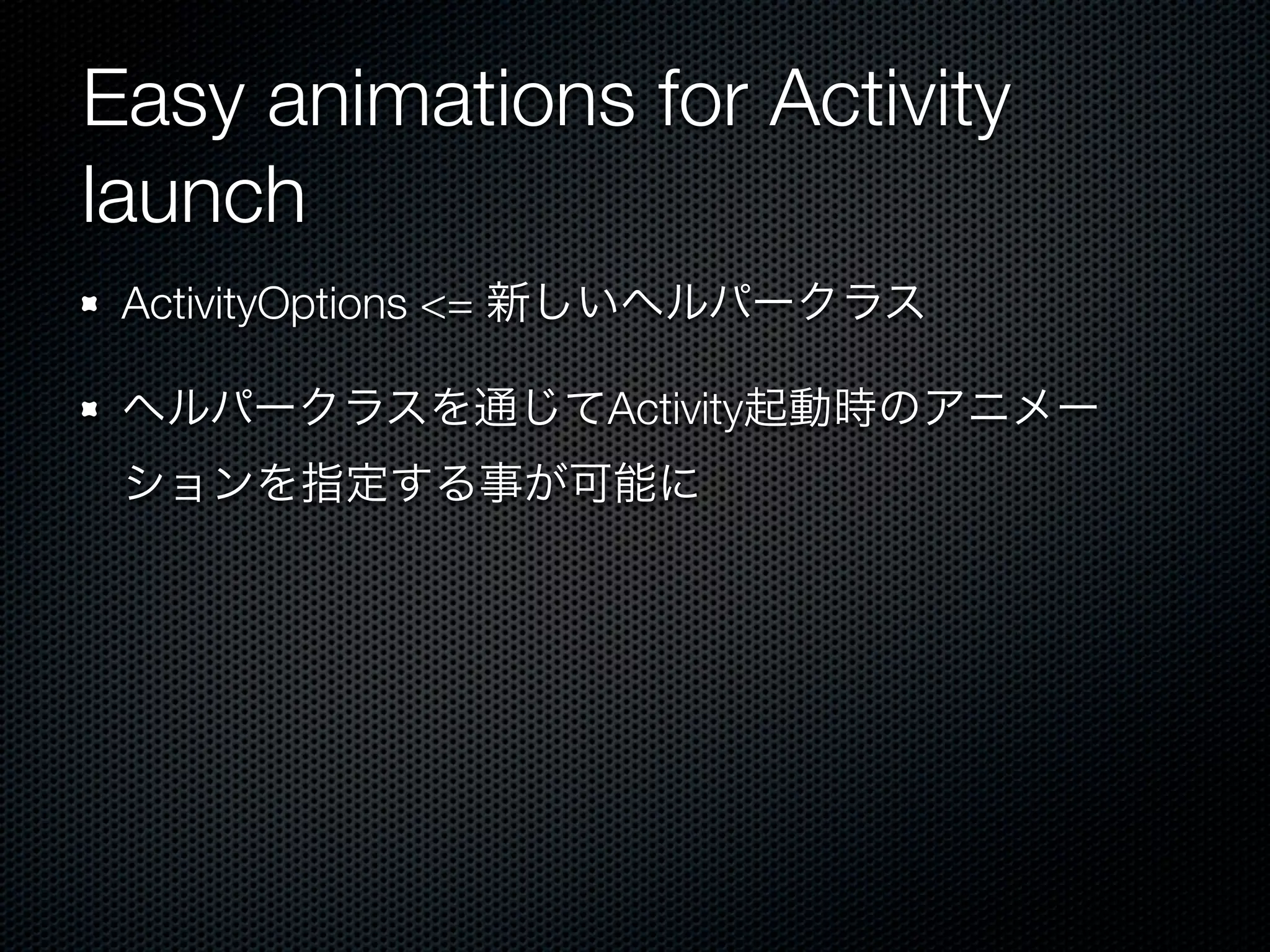 Easy animations for Activity
launch
 ActivityOptions <= 新しいヘルパークラス

 ヘルパークラスを通じてActivity起動時のアニメー
 ションを指定する事が可能に
 