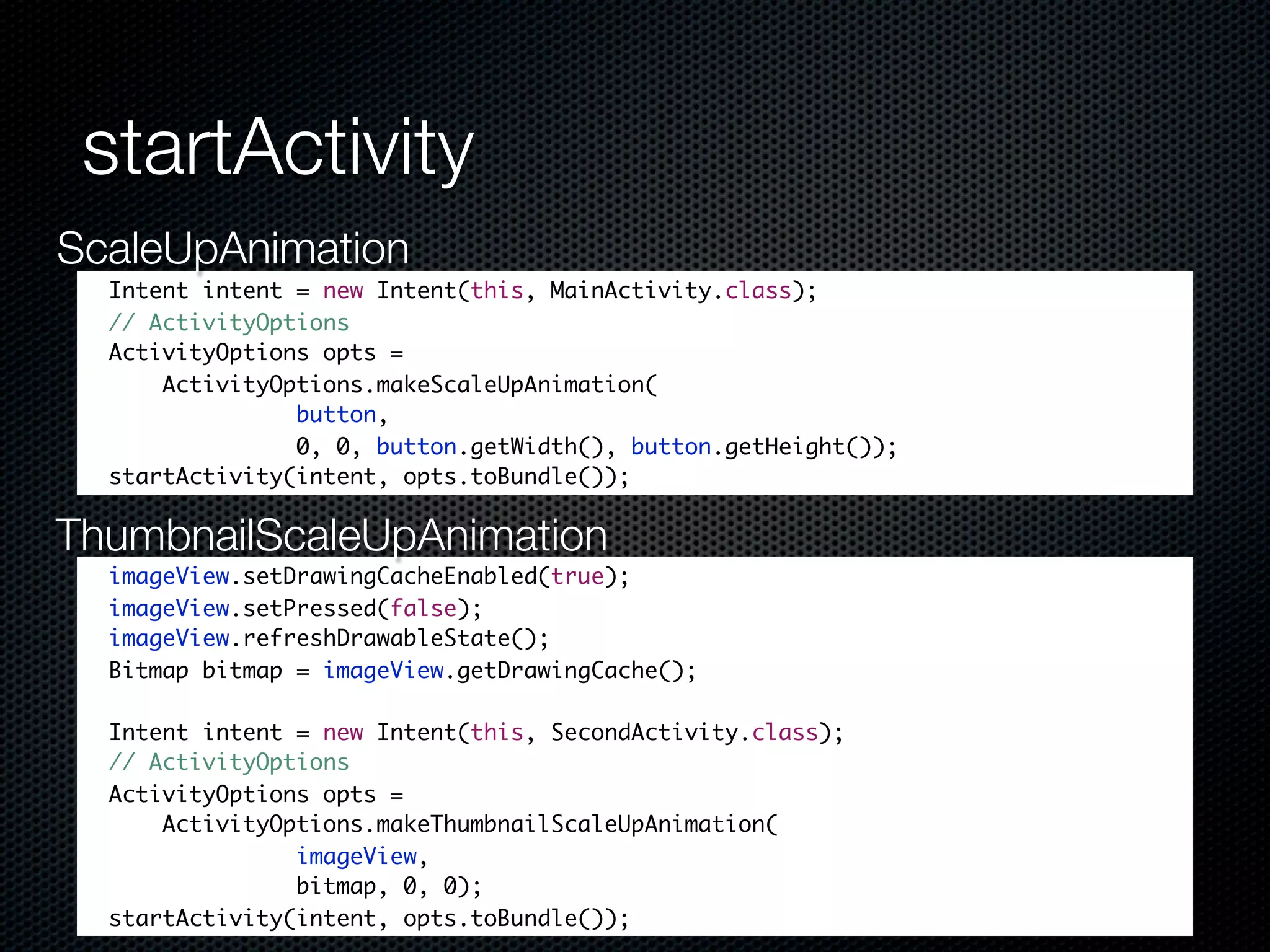 startActivity
ScaleUpAnimation
  Intent intent = new Intent(this, MainActivity.class);
  // ActivityOptions
  ActivityOptions opts =
      ActivityOptions.makeScaleUpAnimation(
                button,
                0, 0, button.getWidth(), button.getHeight());
  startActivity(intent, opts.toBundle());

ThumbnailScaleUpAnimation
  imageView.setDrawingCacheEnabled(true);
  imageView.setPressed(false);
  imageView.refreshDrawableState();
  Bitmap bitmap = imageView.getDrawingCache();

  Intent intent = new Intent(this, SecondActivity.class);
  // ActivityOptions
  ActivityOptions opts =
      ActivityOptions.makeThumbnailScaleUpAnimation(
                imageView,
                bitmap, 0, 0);
  startActivity(intent, opts.toBundle());
 