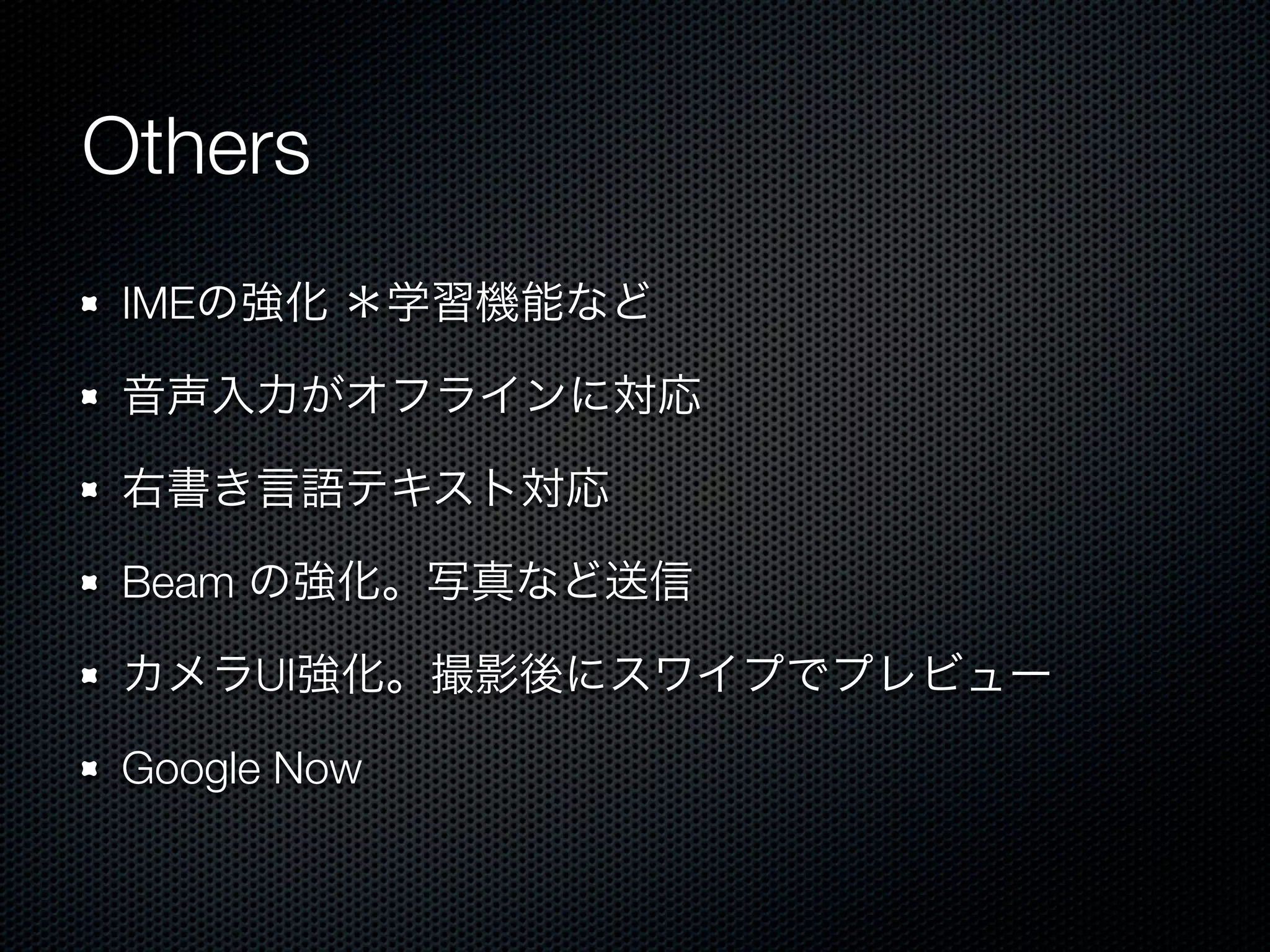 Others
 IMEの強化 ＊学習機能など

 音声入力がオフラインに対応

 右書き言語テキスト対応

 Beam の強化。写真など送信

 カメラUI強化。撮影後にスワイプでプレビュー

 Google Now
 