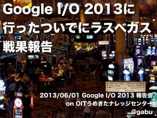 Google I/O 2013に
行ったついでにラスベガス
戦果報告
2013/06/01 Google I/O 2013 報告会
on OITうめきたナレッジセンター
@gabu
 