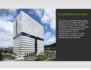 HTC teams up with technology global
leaders such as Google, Microsoft and
Qualcomm are more than strategic
partnerships. They serve as active labs
of research and development and
product evolution. At HTC,
collaboration is a means to a very
important end: creating a holistic
experience for the customer.
Smartphone Innovator
3
 