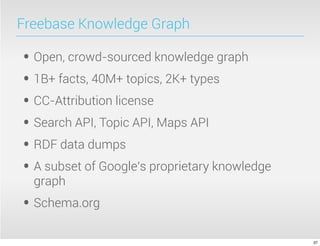 Freebase Knowledge Graph
• Open, crowd-sourced knowledge graph
• 1B+ facts, 40M+ topics, 2K+ types
• CC-Attribution license
• Search API, Topic API, Maps API
• RDF data dumps
• A subset of Google’s proprietary knowledge
graph
• Schema.org
37
 