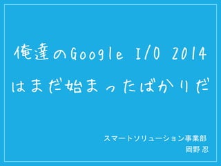 スマートソリューション事業部
岡野 忍
俺達のGoogle I/O 2014
はまだ始まったばかりだ
 
