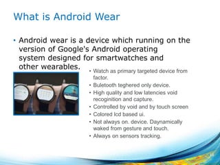 What is Android Wear
• Android wear is a device which running on the
version of Google's Android operating
system designed for smartwatches and
other wearables.
10
• Watch as primary targeted device from
factor.
• Buletooth teghered only device.
• High quality and low latencies void
recoginition and capture.
• Controlled by void and by touch screen
• Colored lcd based ui.
• Not always on. device. Daynamically
waked from gesture and touch.
• Always on sensors tracking.
 