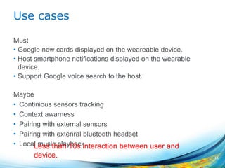 Use cases
Must
• Google now cards displayed on the weareable device.
• Host smartphone notifications displayed on the wearable
device.
• Support Google voice search to the host.
Maybe
• Continious sensors tracking
• Context awarness
• Pairing with external sensors
• Pairing with extenral bluetooth headset
• Local music playback
11
Less than 10s interaction between user and
device.
 