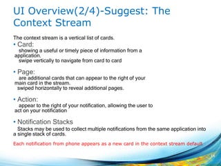 UI Overview(2/4)-Suggest: The
Context Stream
The context stream is a vertical list of cards.
• Card:
showing a useful or timely piece of information from a
application.
swipe vertically to navigate from card to card
• Page:
are additional cards that can appear to the right of your
main card in the stream.
swiped horizontally to reveal additional pages.
• Action:
appear to the right of your notification, allowing the user to
act on your notification
• Notification Stacks
Stacks may be used to collect multiple notifications from the same application into
a single stack of cards.
14
Each notification from phone appears as a new card in the context stream default
 