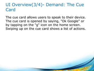 UI Overview(3/4)- Demand: The Cue
Card
The cue card allows users to speak to their device.
The cue card is opened by saying, "Ok Google" or
by tapping on the "g" icon on the home screen.
Swiping up on the cue card shows a list of actions.
15
 