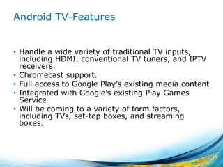 Android TV-Features
• Handle a wide variety of traditional TV inputs,
including HDMI, conventional TV tuners, and IPTV
receivers.
• Chromecast support.
• Full access to Google Play’s existing media content
• Integrated with Google’s existing Play Games
Service
• Will be coming to a variety of form factors,
including TVs, set-top boxes, and streaming
boxes.
18
 