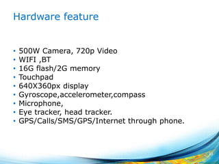 Hardware feature
• 500W Camera, 720p Video
• WIFI ,BT
• 16G flash/2G memory
• Touchpad
• 640X360px display
• Gyroscope,accelerometer,compass
• Microphone,
• Eye tracker, head tracker.
• GPS/Calls/SMS/GPS/Internet through phone.
33
 