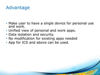 Advantage
• Make user to have a single device for personal use
and work.
• Unified view of personal and work apps.
• Data isolation and security.
• No modification for existing apps needed
• App for ICS and above can be used.
40
 