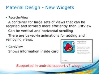 Material Design - New Widgets
• RecyclerView
A container for large sets of views that can be
recycled and scrolled more efficiently than ListView
Can be vertical and horizontal scrolling
There are baked-in animations for adding and
removing views.
• CardView
Shows information inside card
45
Supported in android.support.v7.widget
 