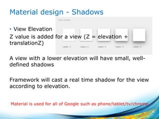 Material design - Shadows
• View Elevation
Z value is added for a view (Z = elevation +
translationZ)
A view with a lower elevation will have small, well-
defined shadows
Framework will cast a real time shadow for the view
according to elevation.
46
Material is used for all of Google such as phone/tablet/tv/chrome
 