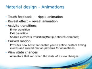 Material design - Animations
• Touch feedback -- ripple animation
• Reveal effect – reveal animation
• Activity transitions
Enter transition
Exit transition
Shared elements transition(Multiple shared elements)
• Curved motion
Provides new APIs that enable you to define custom timing
curves and curved motion patterns for animations.
• View state changes
Animators that run when the state of a view changes.
47
 