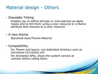 Material design - Others
• Drawable Tinting
Enables you to define bitmaps or nine-patches as alpha
masks and to tint them using a color resource or a theme
attribute that resolves to a color resource
• A new theme
@android:style/Theme.Material
• Compatibility
For Theme and layout, use dedicated directory such as
res/values-v21/styles.xml
For Animation APIs, check the system version at
runtime before calling them.
48
 