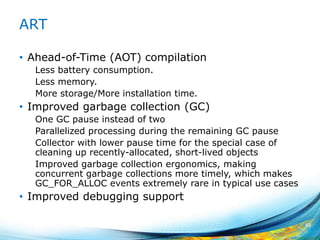 ART
• Ahead-of-Time (AOT) compilation
Less battery consumption.
Less memory.
More storage/More installation time.
• Improved garbage collection (GC)
One GC pause instead of two
Parallelized processing during the remaining GC pause
Collector with lower pause time for the special case of
cleaning up recently-allocated, short-lived objects
Improved garbage collection ergonomics, making
concurrent garbage collections more timely, which makes
GC_FOR_ALLOC events extremely rare in typical use cases
• Improved debugging support
49
 