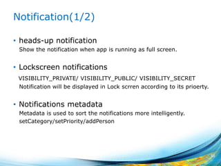 Notification(1/2)
• heads-up notification
Show the notification when app is running as full screen.
• Lockscreen notifications
VISIBILITY_PRIVATE/ VISIBILITY_PUBLIC/ VISIBILITY_SECRET
Notification will be displayed in Lock scrren according to its prioerty.
• Notifications metadata
Metadata is used to sort the notifications more intelligently.
setCategory/setPriority/addPerson
50
 