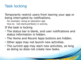Task locking
Temporarily restrict users from leaving your app or
being interrupted by notifications.
For example: Using an education app
How to: Call startLockTask() in activity.
If the task is locking
• The status bar is blank, and user notifications and
status information is hidden.
• The Home and Recent Apps buttons are hidden.
• Other apps may not launch new activities.
• The current app may start new activities, as long
as doing so does not create new tasks.
53
 