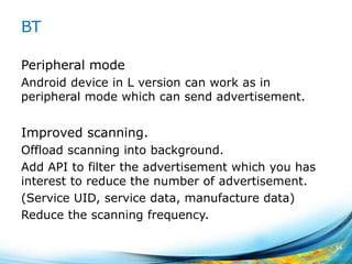 BT
Peripheral mode
Android device in L version can work as in
peripheral mode which can send advertisement.
Improved scanning.
Offload scanning into background.
Add API to filter the advertisement which you has
interest to reduce the number of advertisement.
(Service UID, service data, manufacture data)
Reduce the scanning frequency.
54
 