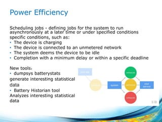 Power Efficiency
Scheduling jobs - defining jobs for the system to run
asynchronously at a later time or under specified conditions
specific conditions, such as:
• The device is charging
• The device is connected to an unmetered network
• The system deems the device to be idle
• Completion with a minimum delay or within a specific deadline
New tools：
• dumpsys batterystats
generate interesting statistical data
data
• Battery Historian tool
Analyzes interesting statistical data
data
55
 