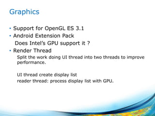 Graphics
• Support for OpenGL ES 3.1
• Android Extension Pack
Does Intel’s GPU support it ?
• Render Thread
Split the work doing UI thread into two threads to improve
performance.
UI thread create display list
reader thread: process display list with GPU.
56
 