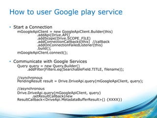 How to user Google play service
• Start a Connection
mGoogleApiClient = new GoogleApiClient.Builder(this)
.addApi(Drive.API)
.addScope(Drive.SCOPE_FILE)
.addConnectionCallbacks(this) //callback
.addOnConnectionFailedListener(this)
.build();
mGoogleApiClient.connect();
• Communicate with Google Services
Query query = new Query.Builder()
.addFilter(Filters.eq(SearchableField.TITLE, filename));
//synchronous
PendingResult result = Drive.DriveApi.query(mGoogleApiClient, query);
//asynchronous
Drive.DriveApi.query(mGoogleApiClient, query)
.setResultCallback(new
ResultCallback<DriveApi.MetadataBufferResult>() {XXXX})
61
 