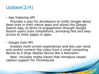 Update(2/4)
• App Indexing API
Provides a way for developers to notify Google about
deep links in their native apps and allows the Google
Search App, to drive re-engagement through Google
Search query auto completions, providing fast and easy
access to inner pages in apps.
• Google Cast API
Enables multi-screen experiences and lets user send
and control content like video from a small computing
device to a large display device like a television.
New: Includes media tracks that introduce closed
caption support for Chromecast.
63
 