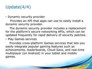 Update(4/4)
• Dynamic security provider
Provides an API that apps can use to easily install a
dynamic security provider.
The dynamic security provider includes a replacement
for the platform's secure networking APIs, which can be
updated frequently for rapid delivery of security patches.
• Play Games services
Provides cross-platform Games services that lets you
easily integrate popular gaming features such as
achievements, leaderboards, Cloud Save, and real-time
multiplayer (on Android) in your tablet and mobile
games.
65
 
