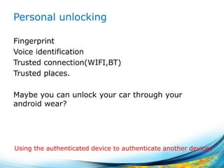 Personal unlocking
Fingerprint
Voice identification
Trusted connection(WIFI,BT)
Trusted places.
Maybe you can unlock your car through your
android wear?
72
Using the authenticated device to authenticate another devices
 