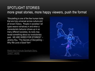 “Storytelling is one of the few human traits
that are tryly universal across culture and
all known history. People in societies f all
types weave narratives,m and when a
characteristic behavior shows up in so
many different societies, its roots may
reveal something about our evolutionary
past. WE ARE WIRED FOR STORIES!” –
Jeremy Hsu, “The Secrets of Storytelling –
Why We Love a Good Yarn”
Watch the 4 minute Spotlight Story,
“DUET” HERE
SPOTLIGHT STORIES
more great stories, more happy viewers, push the format
 