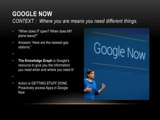 • “When does IT open? When does MY
plane leave?”
• Answers “Here are the nearest gas
stations.”
•
• The Knowledge Graph is Google's
resource to give you the information
you need when and where you need it!
•
• Action is GETTING STUFF DONE.
Proactively access Apps in Google
Now
GOOGLE NOW
CONTEXT : Where you are means you need different things.
 