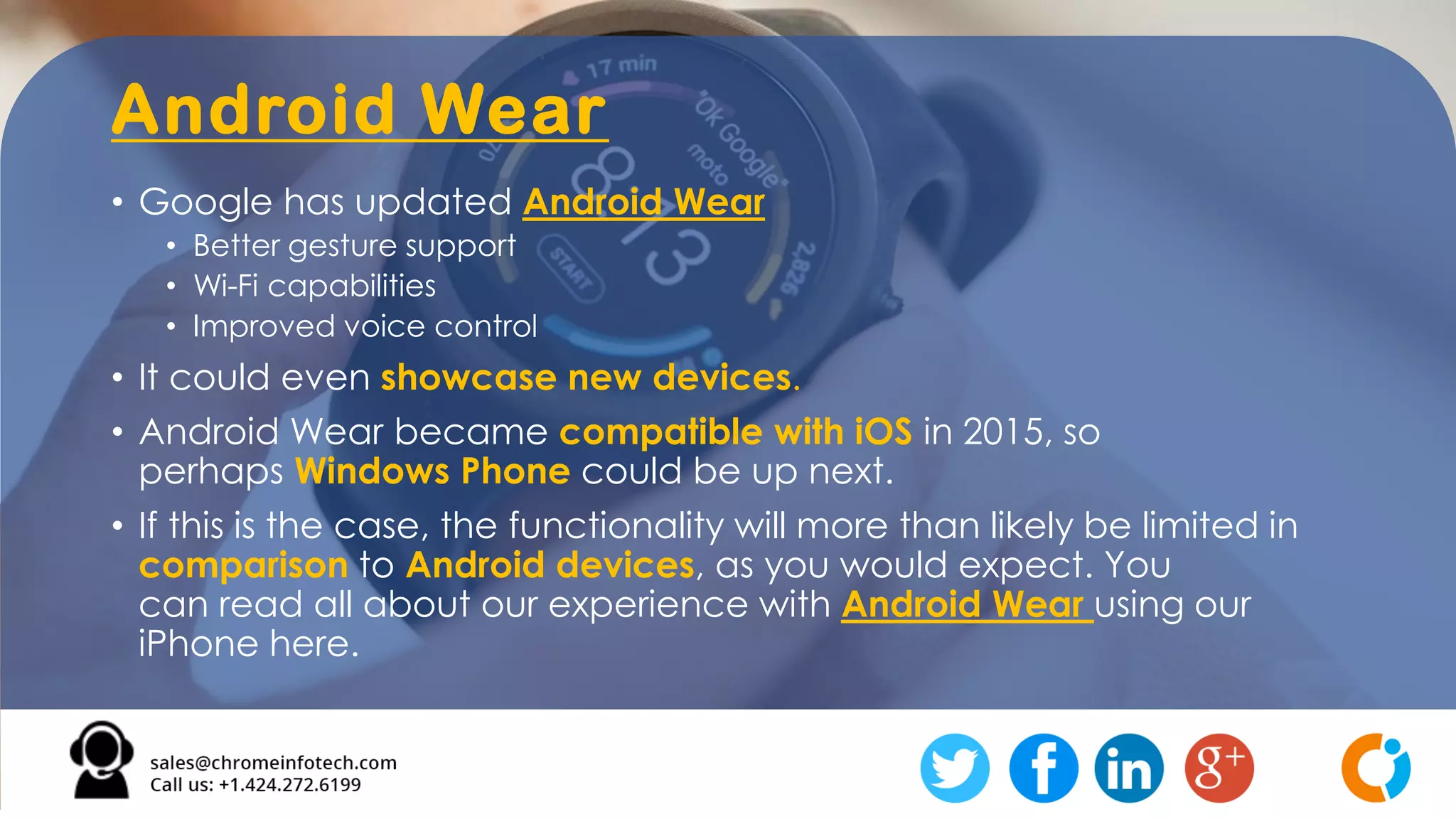 Android Wear
• Google has updated Android Wear
• Better gesture support
• Wi-Fi capabilities
• Improved voice control
• It could even showcase new devices.
• Android Wear became compatible with iOS in 2015, so
perhaps Windows Phone could be up next.
• If this is the case, the functionality will more than likely be limited in
comparison to Android devices, as you would expect. You
can read all about our experience with Android Wear using our
iPhone here.
 