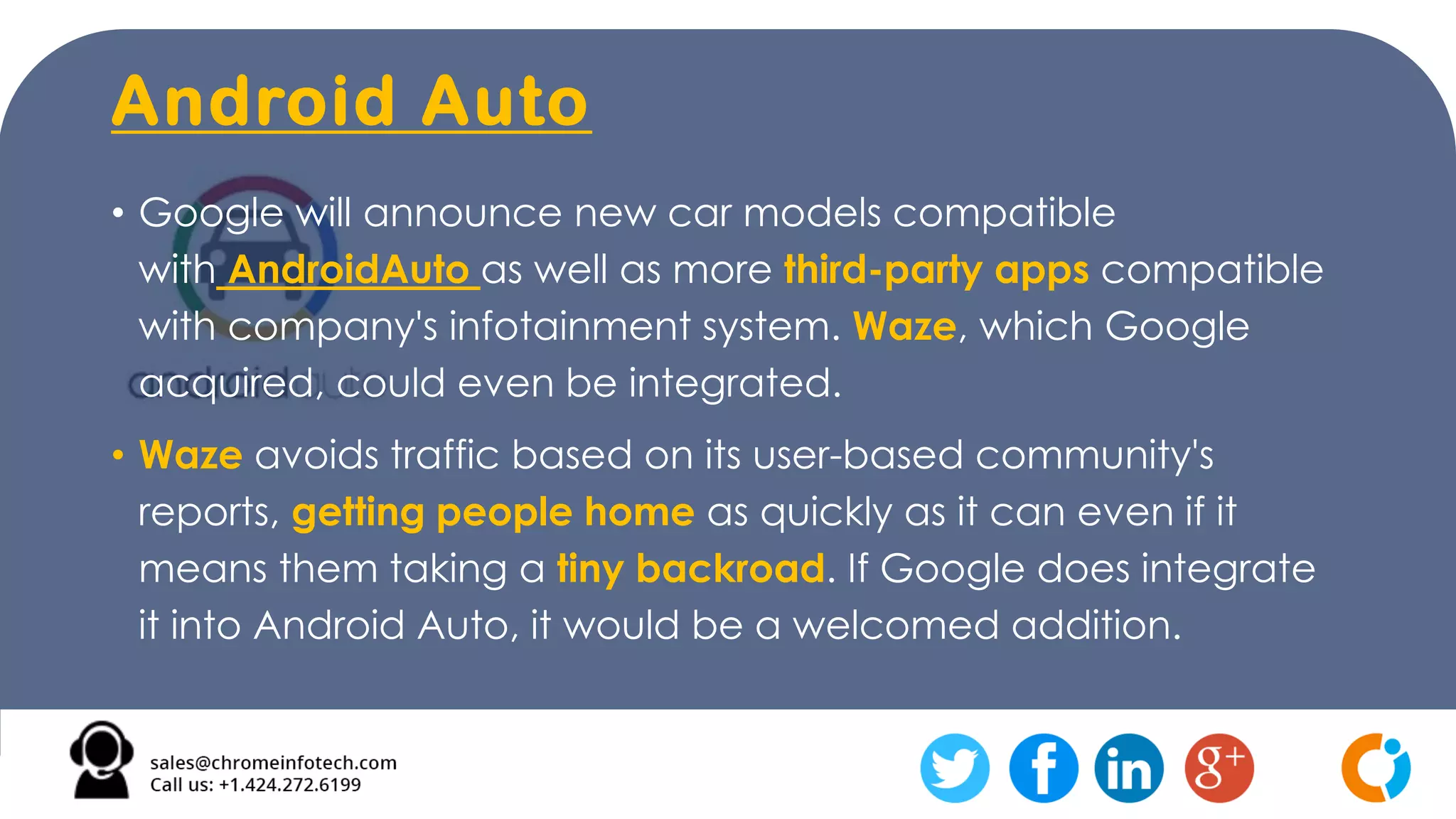 Android Auto
• Google will announce new car models compatible
with AndroidAuto as well as more third-party apps compatible
with company's infotainment system. Waze, which Google
acquired, could even be integrated.
• Waze avoids traffic based on its user-based community's
reports, getting people home as quickly as it can even if it
means them taking a tiny backroad. If Google does integrate
it into Android Auto, it would be a welcomed addition.
 