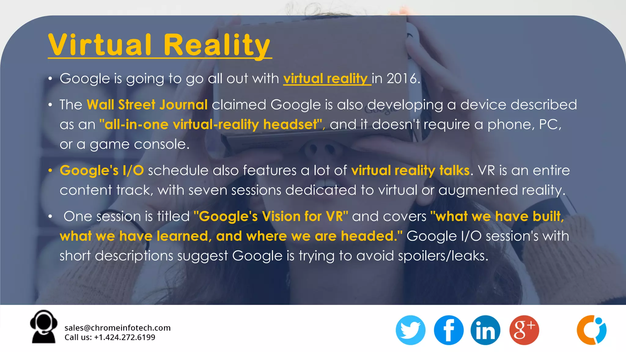 Virtual Reality
• Google is going to go all out with virtual reality in 2016.
• The Wall Street Journal claimed Google is also developing a device described
as an "all-in-one virtual-reality headset", and it doesn't require a phone, PC,
or a game console.
• Google's I/O schedule also features a lot of virtual reality talks. VR is an entire
content track, with seven sessions dedicated to virtual or augmented reality.
• One session is titled "Google's Vision for VR" and covers "what we have built,
what we have learned, and where we are headed." Google I/O session's with
short descriptions suggest Google is trying to avoid spoilers/leaks.
 
