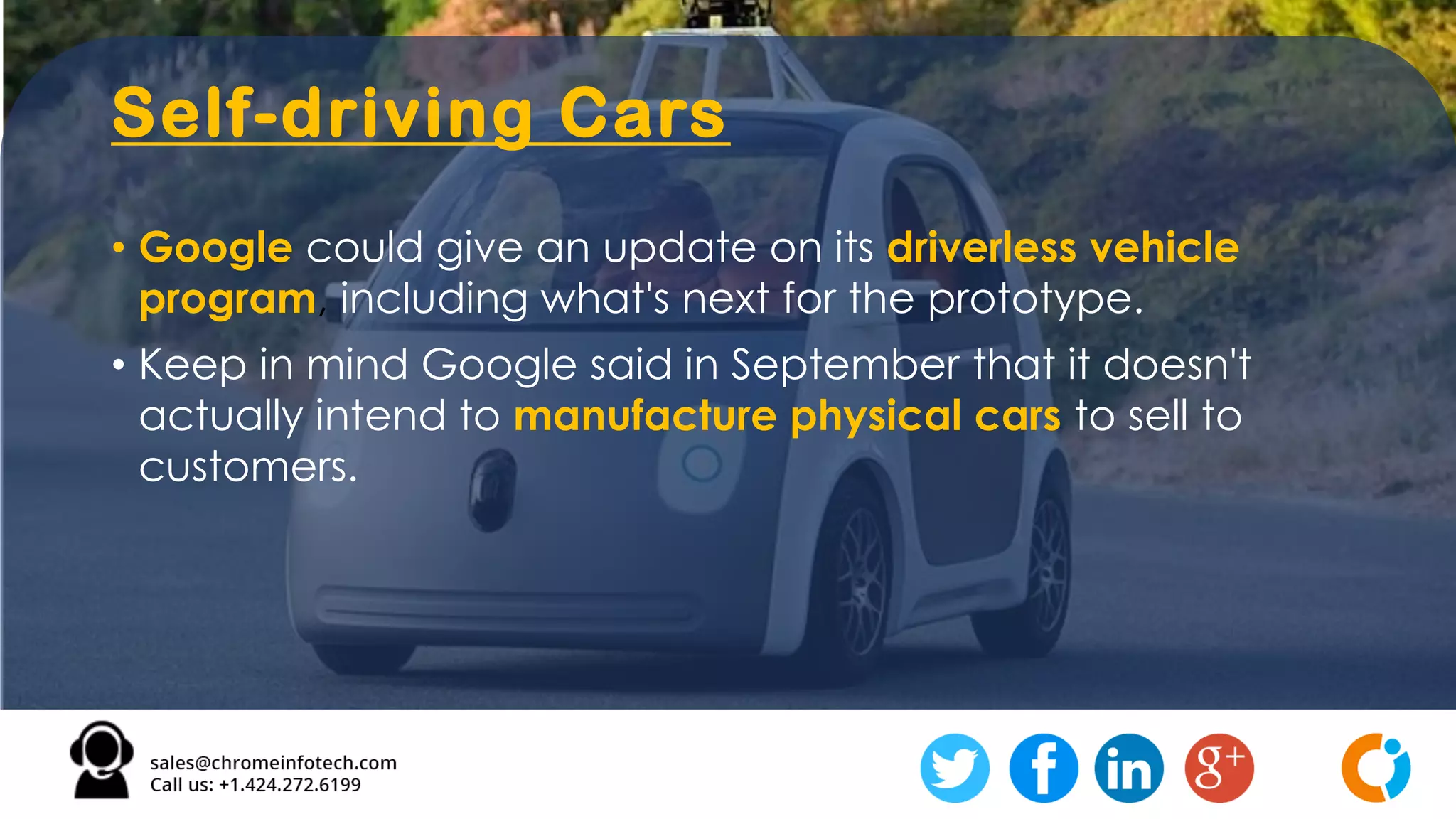 Self-driving Cars
• Google could give an update on its driverless vehicle
program, including what's next for the prototype.
• Keep in mind Google said in September that it doesn't
actually intend to manufacture physical cars to sell to
customers.
 