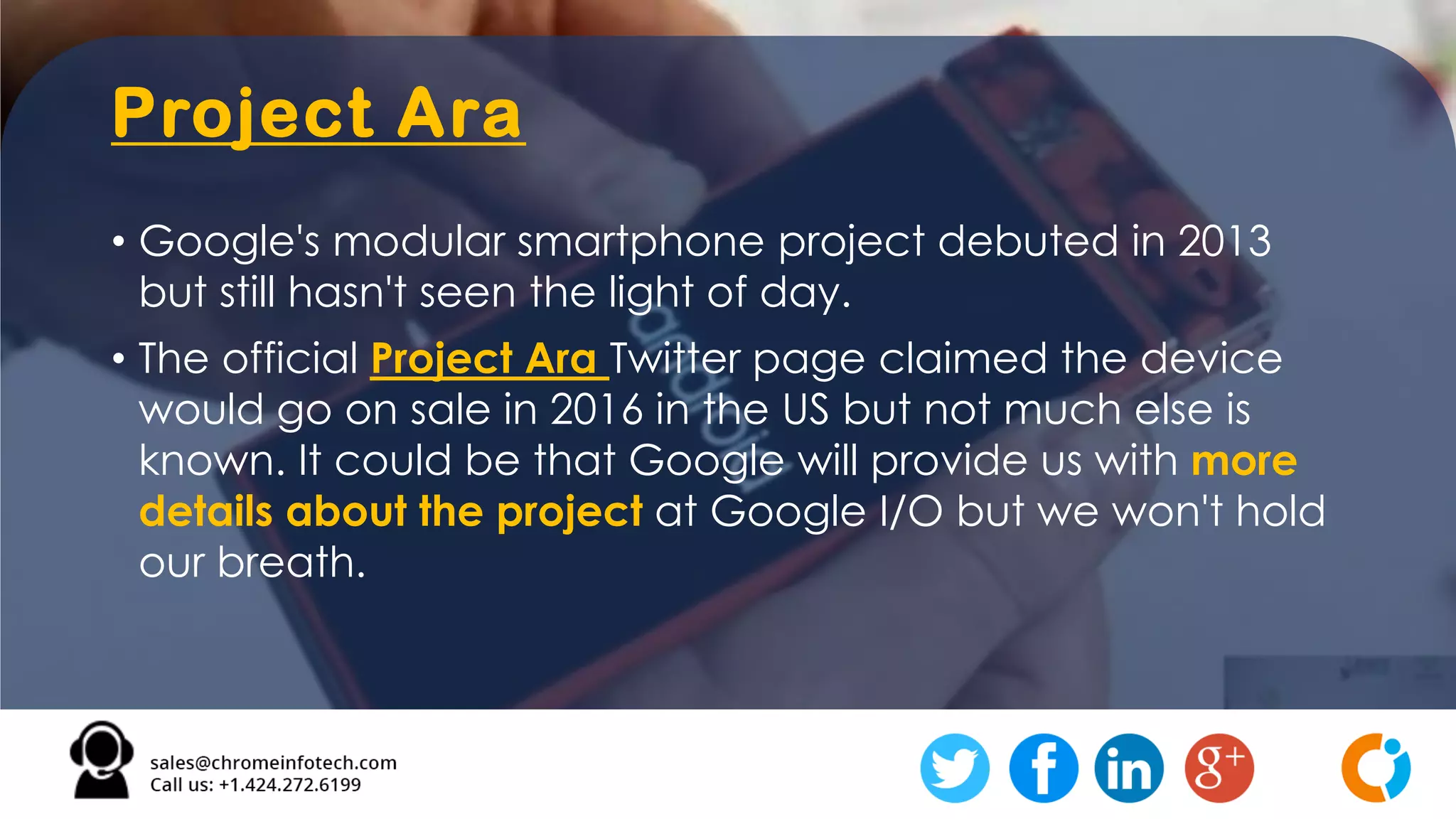Project Ara
• Google's modular smartphone project debuted in 2013
but still hasn't seen the light of day.
• The official Project Ara Twitter page claimed the device
would go on sale in 2016 in the US but not much else is
known. It could be that Google will provide us with more
details about the project at Google I/O but we won't hold
our breath.
 