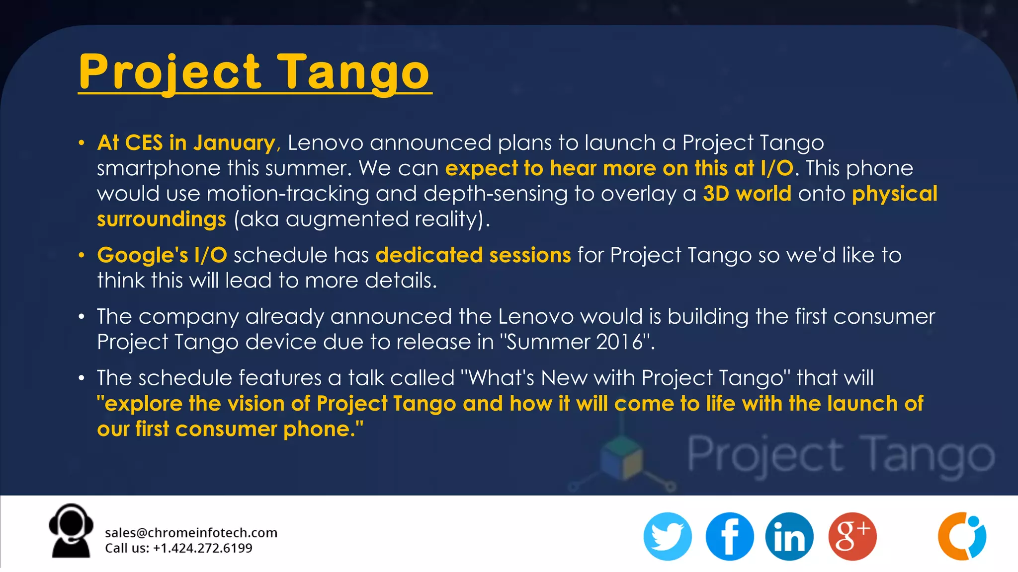 Project Tango
• At CES in January, Lenovo announced plans to launch a Project Tango
smartphone this summer. We can expect to hear more on this at I/O. This phone
would use motion-tracking and depth-sensing to overlay a 3D world onto physical
surroundings (aka augmented reality).
• Google's I/O schedule has dedicated sessions for Project Tango so we'd like to
think this will lead to more details.
• The company already announced the Lenovo would is building the first consumer
Project Tango device due to release in "Summer 2016".
• The schedule features a talk called "What's New with Project Tango" that will
"explore the vision of Project Tango and how it will come to life with the launch of
our first consumer phone."
 