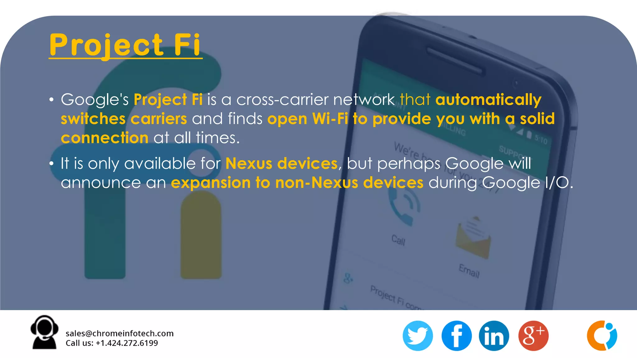 Project Fi
• Google's Project Fi is a cross-carrier network that automatically
switches carriers and finds open Wi-Fi to provide you with a solid
connection at all times.
• It is only available for Nexus devices, but perhaps Google will
announce an expansion to non-Nexus devices during Google I/O.
 
