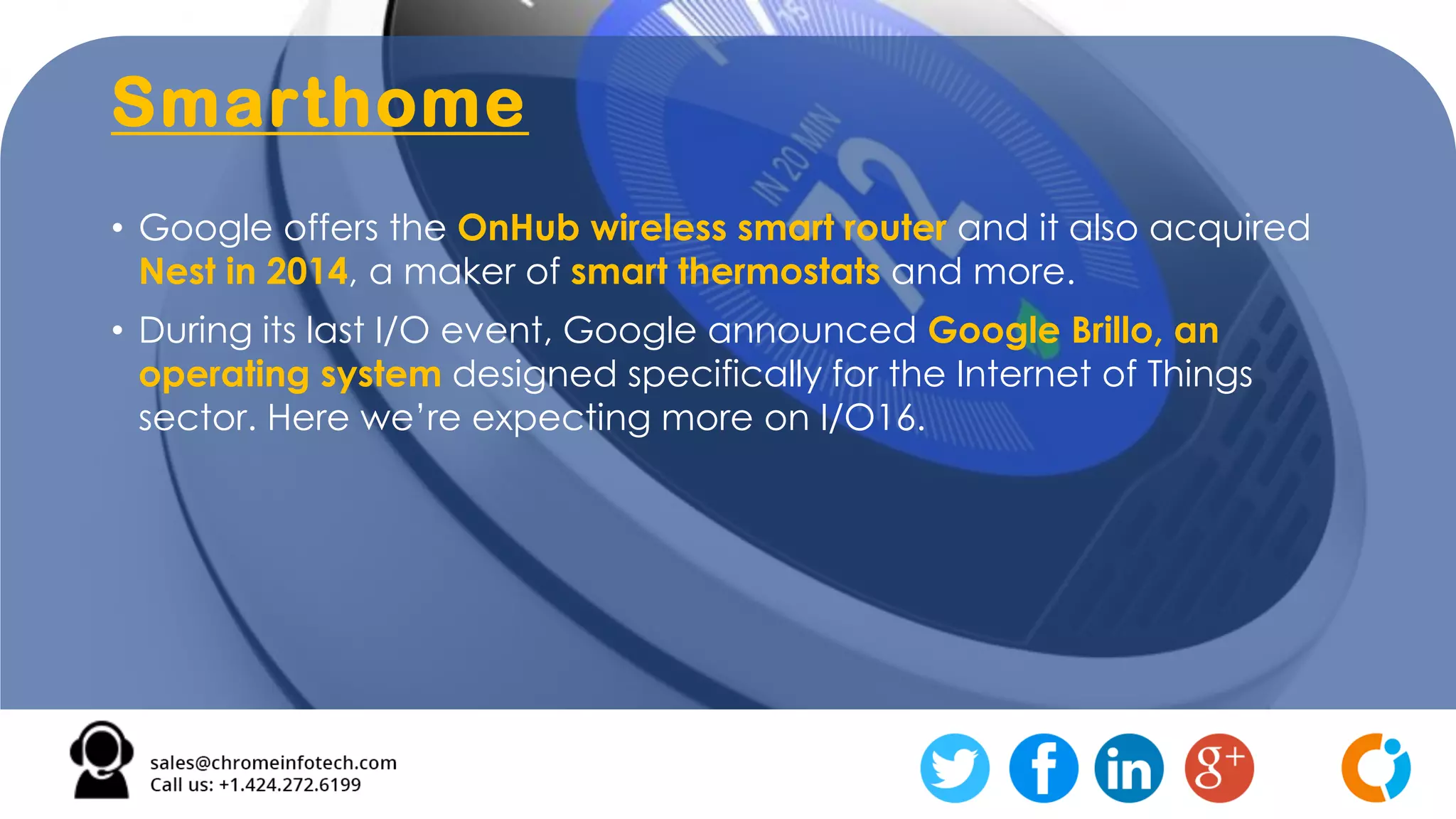 Smarthome
• Google offers the OnHub wireless smart router and it also acquired
Nest in 2014, a maker of smart thermostats and more.
• During its last I/O event, Google announced Google Brillo, an
operating system designed specifically for the Internet of Things
sector. Here we’re expecting more on I/O16.
 