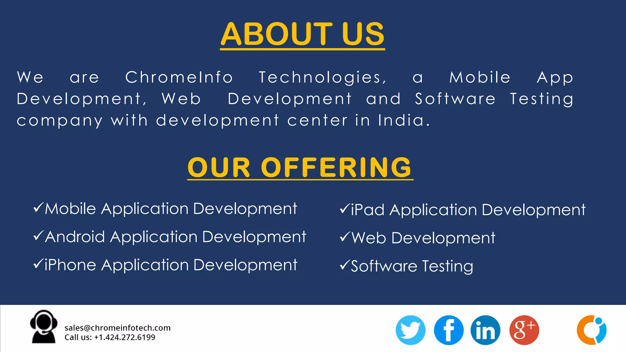 We are ChromeInfo Technologies, a Mobile App
Development, Web Development and Software Testing
company with development center in India.
ABOUT US
OUR OFFERING
Mobile Application Development
Android Application Development
iPhone Application Development
iPad Application Development
Web Development
Software Testing
 