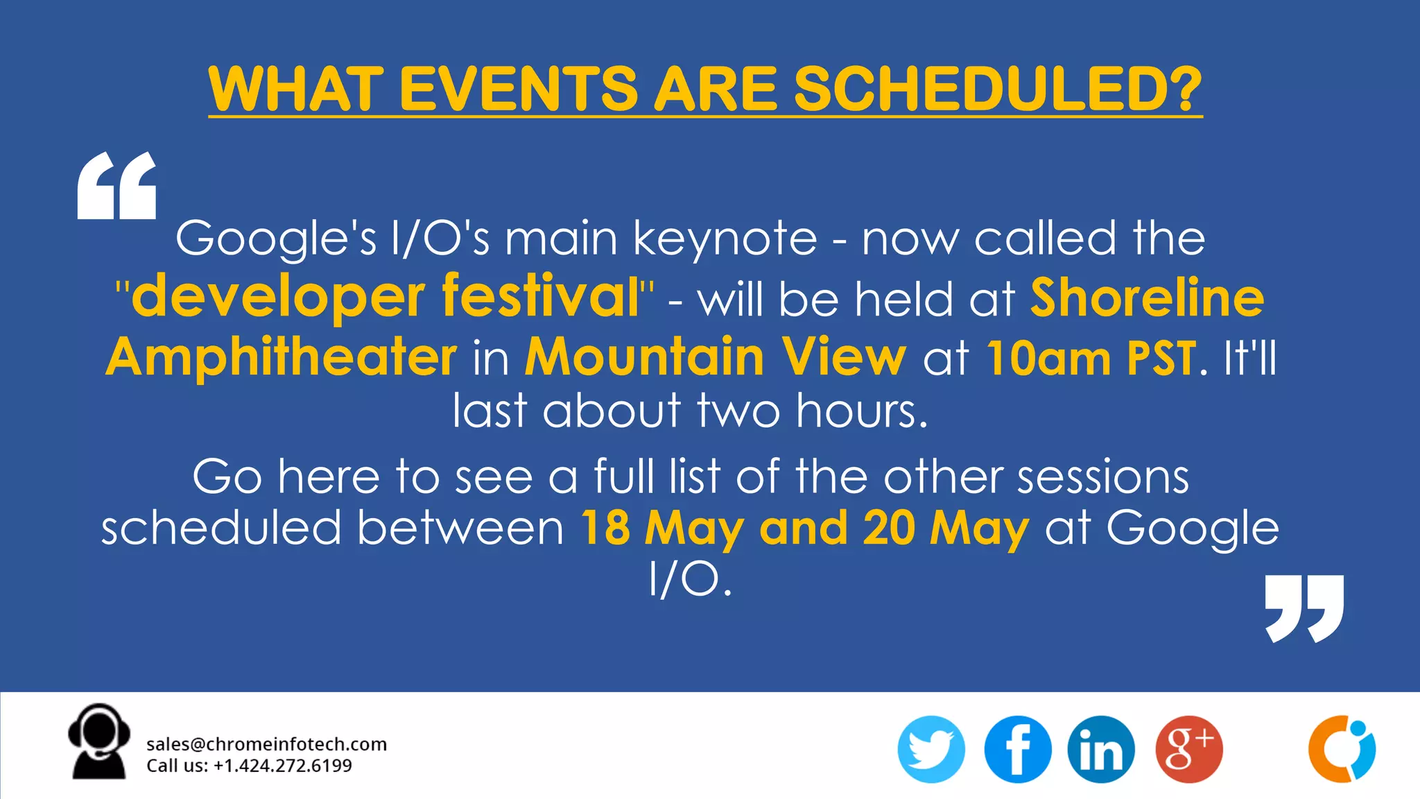 Google's I/O's main keynote - now called the
"developer festival" - will be held at Shoreline
Amphitheater in Mountain View at 10am PST. It'll
last about two hours.
Go here to see a full list of the other sessions
scheduled between 18 May and 20 May at Google
I/O.
WHAT EVENTS ARE SCHEDULED?
“
”
 