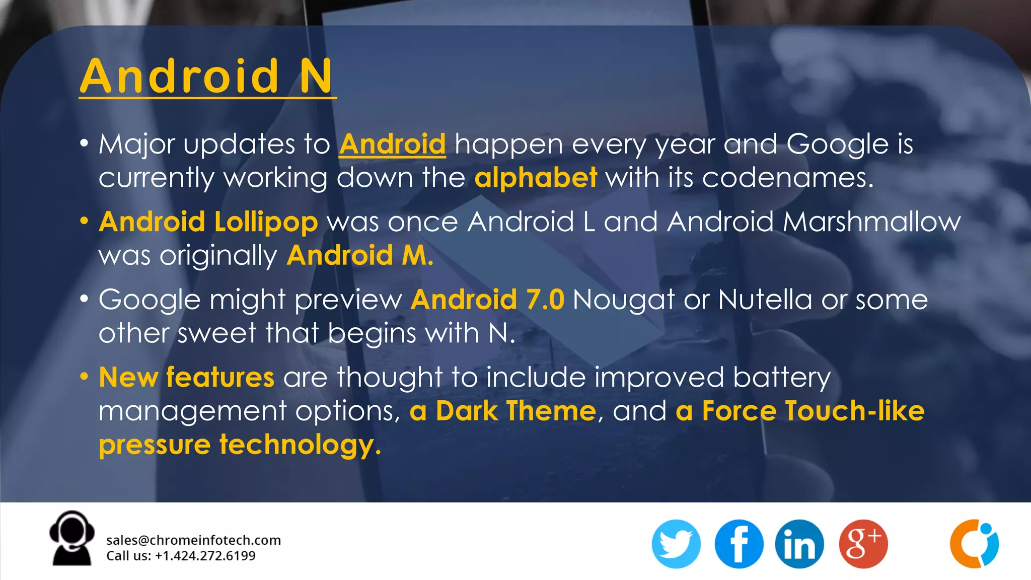 Android N
• Major updates to Android happen every year and Google is
currently working down the alphabet with its codenames.
• Android Lollipop was once Android L and Android Marshmallow
was originally Android M.
• Google might preview Android 7.0 Nougat or Nutella or some
other sweet that begins with N.
• New features are thought to include improved battery
management options, a Dark Theme, and a Force Touch-like
pressure technology.
 