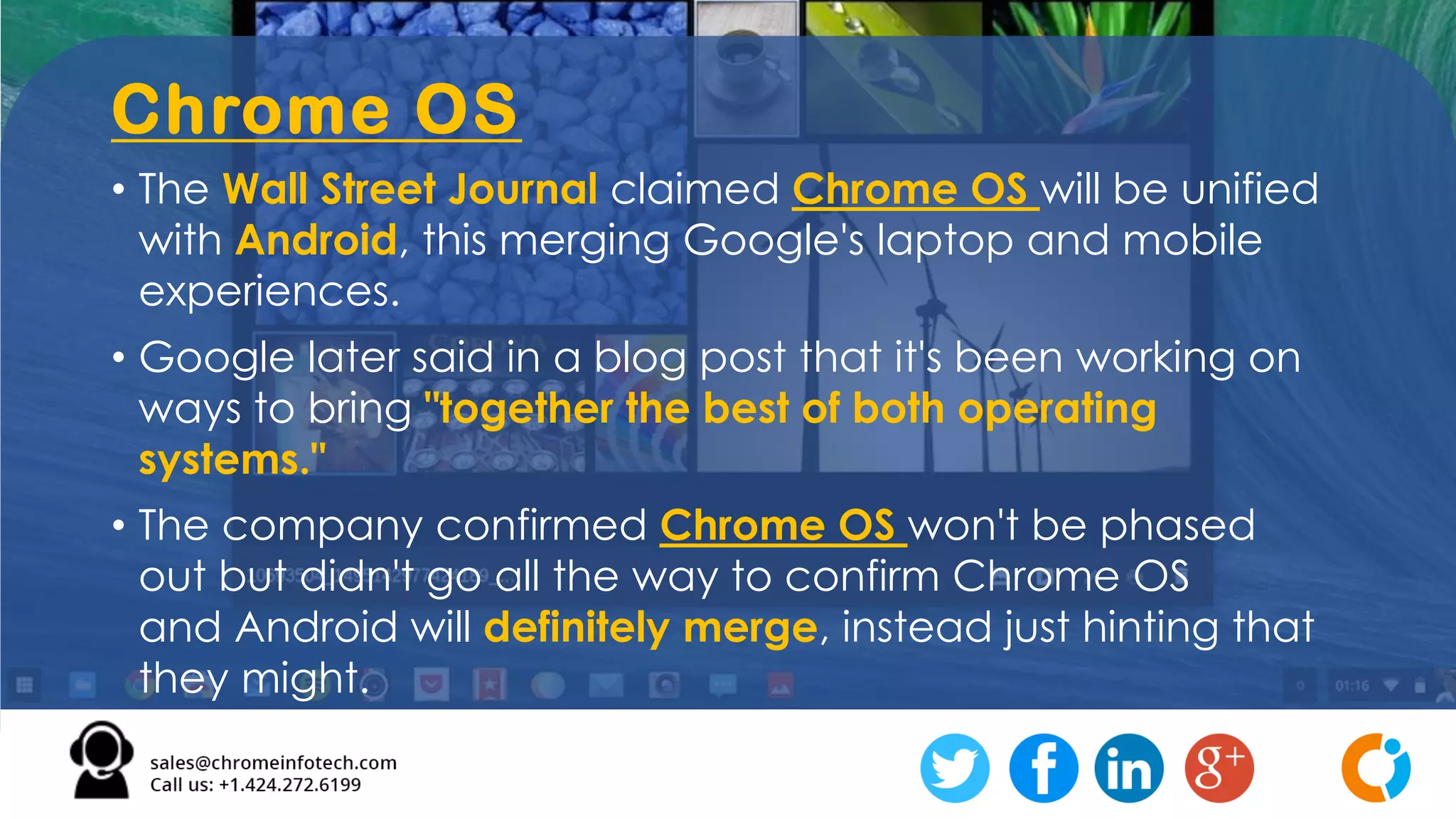 Chrome OS
• The Wall Street Journal claimed Chrome OS will be unified
with Android, this merging Google's laptop and mobile
experiences.
• Google later said in a blog post that it's been working on
ways to bring "together the best of both operating
systems."
• The company confirmed Chrome OS won't be phased
out but didn't go all the way to confirm Chrome OS
and Android will definitely merge, instead just hinting that
they might.
 