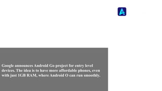 Google announces Android Go project for entry level
devices. The idea is to have more affordable phones, even
with just 1GB RAM, where Android O can run smoothly.
 