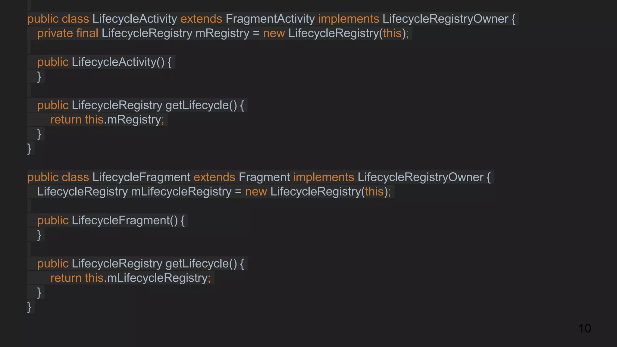 public class LifecycleActivity extends FragmentActivity implements LifecycleRegistryOwner {
private final LifecycleRegistry mRegistry = new LifecycleRegistry(this);
public LifecycleActivity() {
}
public LifecycleRegistry getLifecycle() {
return this.mRegistry;
}
}
public class LifecycleFragment extends Fragment implements LifecycleRegistryOwner {
LifecycleRegistry mLifecycleRegistry = new LifecycleRegistry(this);
public LifecycleFragment() {
}
public LifecycleRegistry getLifecycle() {
return this.mLifecycleRegistry;
}
}
10
 