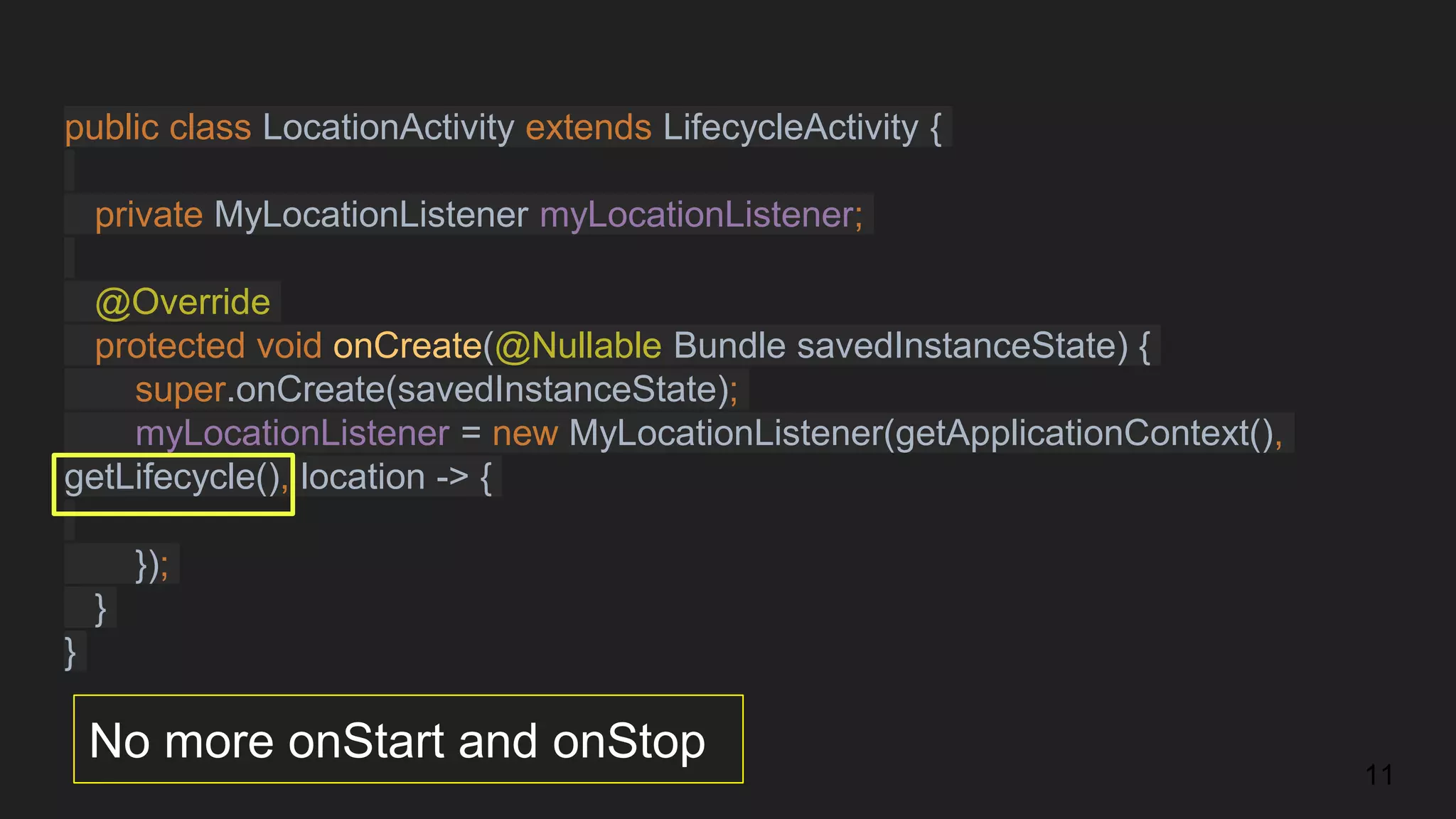 public class LocationActivity extends LifecycleActivity {
private MyLocationListener myLocationListener;
@Override
protected void onCreate(@Nullable Bundle savedInstanceState) {
super.onCreate(savedInstanceState);
myLocationListener = new MyLocationListener(getApplicationContext(),
getLifecycle(), location -> {
});
}
}
No more onStart and onStop
11
 